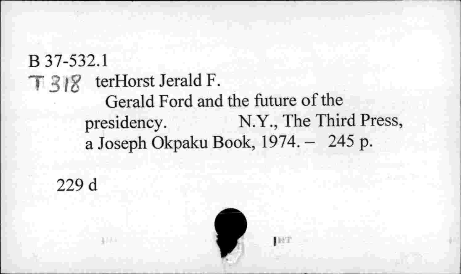 ﻿B 37-532.1
T3IZ terHorst Jerald F.
Gerald Ford and the future of the presidency.	N.Y., The Third Press,
a Joseph Okpaku Book, 1974. — 245 p.
229 d
I